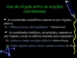 Uso da vírgula entre as orações
           coordenadas

 As coordenadas assindéticas separam-se por vírgulas,
entre si.
Ex.: “Olhou as árvores, não viu folhagem.” (Osman Lins)

 As coordenadas sindéticas, em princípio, separam-se
por vírgulas, exceto as aditivas iniciadas pela conjunção e.
 Ex.: Irritou-se o amigo, mas fiquei inflexível. (Rubem Braga)

  Ex.: Primo Argemiro sopra os tições e ajuntas as brasas. (G. Rosa)
 