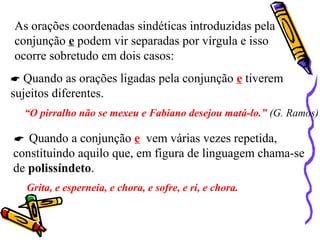 As orações coordenadas sindéticas introduzidas pela
conjunção e podem vir separadas por vírgula e isso
ocorre sobretudo em dois casos:
 Quando as orações ligadas pela conjunção e tiverem
sujeitos diferentes.
“O pirralho não se mexeu e Fabiano desejou matá-lo.” (G. Ramos)
 Quando a conjunção e vem várias vezes repetida,
constituindo aquilo que, em figura de linguagem chama-se
de polissíndeto.
Grita, e esperneia, e chora, e sofre, e ri, e chora.
 