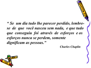 “ Se um dia tudo lhe parecer perdido, lembre-
se de que você nasceu sem nada, e que tudo
que conseguiu foi através de esforços e os
esforços nunca se perdem, somente
dignificam as pessoas.”
Charles Chaplin
 
