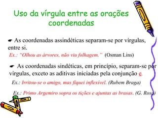 Uso da vírgula entre as orações
coordenadas
 As coordenadas assindéticas separam-se por vírgulas,
entre si.
Ex.: “Olhou as árvores, não viu folhagem.” (Osman Lins)
 As coordenadas sindéticas, em princípio, separam-se por
vírgulas, exceto as aditivas iniciadas pela conjunção e.
Ex.: Irritou-se o amigo, mas fiquei inflexível. (Rubem Braga)
Ex.: Primo Argemiro sopra os tições e ajuntas as brasas. (G. Rosa)
 