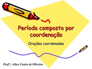 Período composto porPeríodo composto por
coordenaçãocoordenação
Orações coordenadasOrações coordenadas
Profª.: Aline Castro de Oliveira
 