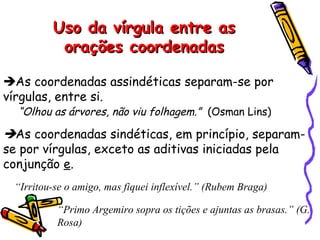 Uso da vírgula entre asUso da vírgula entre as
orações coordenadasorações coordenadas
As coordenadas assindéticas separam-se por
vírgulas, entre si.
“Olhou as árvores, não viu folhagem.” (Osman Lins)
As coordenadas sindéticas, em princípio, separam-
se por vírgulas, exceto as aditivas iniciadas pela
conjunção e.
“Irritou-se o amigo, mas fiquei inflexível.” (Rubem Braga)
“Primo Argemiro sopra os tições e ajuntas as brasas.” (G.
Rosa)
 