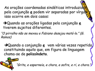 As orações coordenadas sindéticas introduzidas
pela conjunção e podem vir separadas por vírgula e
isso ocorre em dois casos:
Quando as orações ligadas pela conjunção e
tiverem sujeitos diferentes.
“O pirralho não se mexeu e Fabiano desejou matá-lo.” (G.
Ramos)
Quando a conjunção e vem várias vezes repetida,
constituindo aquilo que, em figura de linguagem
chama-se de polissíndeto.
“Grita, e esperneia, e chora, e sofre, e ri, e chora.”
 