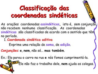Classificação dasClassificação das
coordenadas sindéticascoordenadas sindéticas
As orações coordenadas assindéticas, isto é, sem conjunção,
não recebem nenhuma classificação. As coordenadas
sindéticas são classificadas de acordo com o sentido que têm
no período.
1. Coordenada sindética aditiva
Exprime uma relação de soma, de adição.
Conjunções: e, nem, não só... mas também.
Ex.: Ela parou o carro na rua e nós fomos cumprimentá-la.
Ele não faz o trabalho dele, nem ajuda os colegas.
 