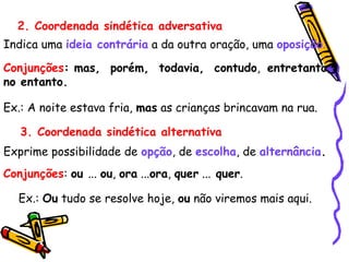 2. Coordenada sindética adversativa
Indica uma ideia contrária a da outra oração, uma oposição.
Conjunções: mas, porém, todavia, contudo, entretanto,
no entanto.
Ex.: A noite estava fria, mas as crianças brincavam na rua.
3. Coordenada sindética alternativa
Exprime possibilidade de opção, de escolha, de alternância.
Conjunções: ou ... ou, ora ...ora, quer ... quer.
Ex.: Ou tudo se resolve hoje, ou não viremos mais aqui.
 