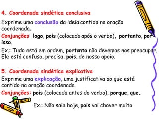 4. Coordenada sindética conclusiva
Exprime uma conclusão da ideia contida na oração
coordenada.
Conjunções: logo, pois (colocada após o verbo), portanto, por
isso.
Ex.: Tudo está em ordem, portanto não devemos nos preocupar.
Ele está confuso, precisa, pois, de nosso apoio.
5. Coordenada sindética explicativa
Exprime uma explicação, uma justificativa ao que está
contido na oração coordenada.
Conjunções: pois (colocada antes do verbo), porque, que.
Ex.: Não saia hoje, pois vai chover muito
 
