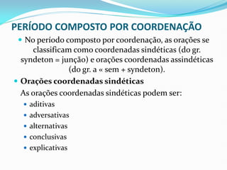 PERÍODO COMPOSTO POR COORDENAÇÃO
 No período composto por coordenação, as orações se
classificam como coordenadas sindéticas (do gr.
syndeton = junção) e orações coordenadas assindéticas
(do gr. a « sem + syndeton).
 Orações coordenadas sindéticas
As orações coordenadas sindéticas podem ser:
 aditivas
 adversativas
 alternativas
 conclusivas
 explicativas
 