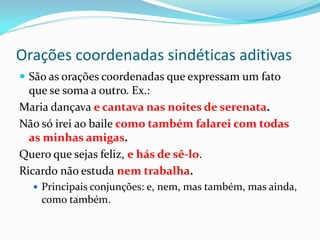 Orações coordenadas sindéticas aditivas
 São as orações coordenadas que expressam um fato
que se soma a outro. Ex.:
Maria dançava e cantava nas noites de serenata.
Não só irei ao baile como também falarei com todas
as minhas amigas.
Quero que sejas feliz, e hás de sê-lo.
Ricardo não estuda nem trabalha.
 Principais conjunções: e, nem, mas também, mas ainda,
como também.
 