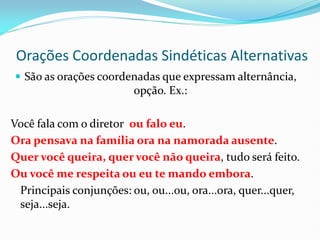Orações Coordenadas Sindéticas Alternativas
 São as orações coordenadas que expressam alternância,
opção. Ex.:
Você fala com o diretor ou falo eu.
Ora pensava na família ora na namorada ausente.
Quer você queira, quer você não queira, tudo será feito.
Ou você me respeita ou eu te mando embora.
Principais conjunções: ou, ou...ou, ora...ora, quer...quer,
seja...seja.
 