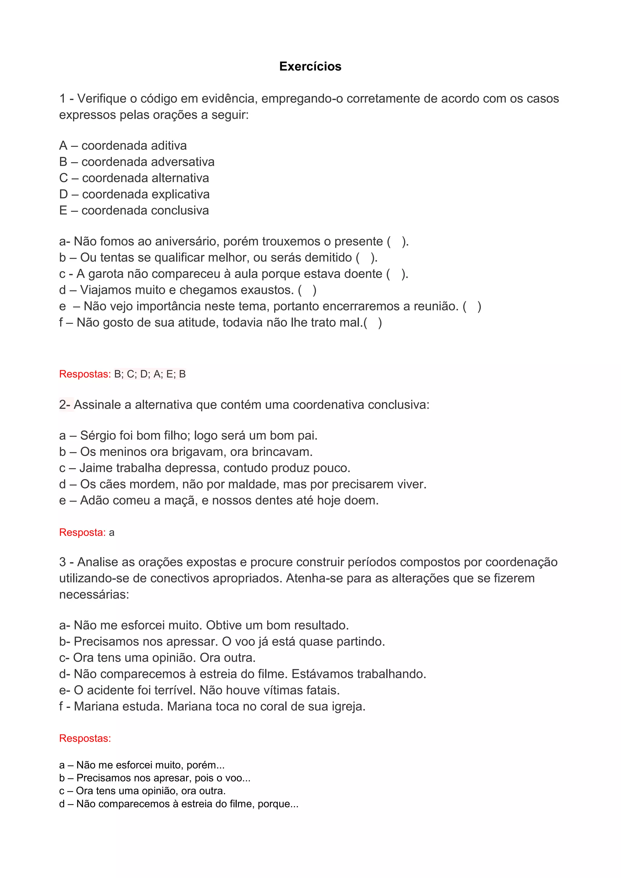 Exercícios 1 - Verifique o código em evidência, empregando-o corretamente de acordo com os casos expressos pelas orações a seguir: A – coordenada aditiva B – coordenada adversativa C – coordenada alternativa D – coordenada explicativa E – coordenada conclusiva a- Não fomos ao aniversário, porém trouxemos o presente ( ). b – Ou tentas se qualificar melhor, ou serás demitido ( ). c - A garota não compareceu à aula porque estava doente ( ). d – Viajamos muito e chegamos exaustos. ( ) e – Não vejo importância neste tema, portanto encerraremos a reunião. ( ) f – Não gosto de sua atitude, todavia não lhe trato mal.( ) 
Respostas: B; C; D; A; E; B 2- Assinale a alternativa que contém uma coordenativa conclusiva: a – Sérgio foi bom filho; logo será um bom pai. b – Os meninos ora brigavam, ora brincavam. c – Jaime trabalha depressa, contudo produz pouco. d – Os cães mordem, não por maldade, mas por precisarem viver. e – Adão comeu a maçã, e nossos dentes até hoje doem. Resposta: a 3 - Analise as orações expostas e procure construir períodos compostos por coordenação utilizando-se de conectivos apropriados. Atenha-se para as alterações que se fizerem necessárias: a- Não me esforcei muito. Obtive um bom resultado. b- Precisamos nos apressar. O voo já está quase partindo. c- Ora tens uma opinião. Ora outra. d- Não comparecemos à estreia do filme. Estávamos trabalhando. e- O acidente foi terrível. Não houve vítimas fatais. f - Mariana estuda. Mariana toca no coral de sua igreja. Respostas: 
a – Não me esforcei muito, porém... b – Precisamos nos apresar, pois o voo... c – Ora tens uma opinião, ora outra. d – Não comparecemos à estreia do filme, porque...  