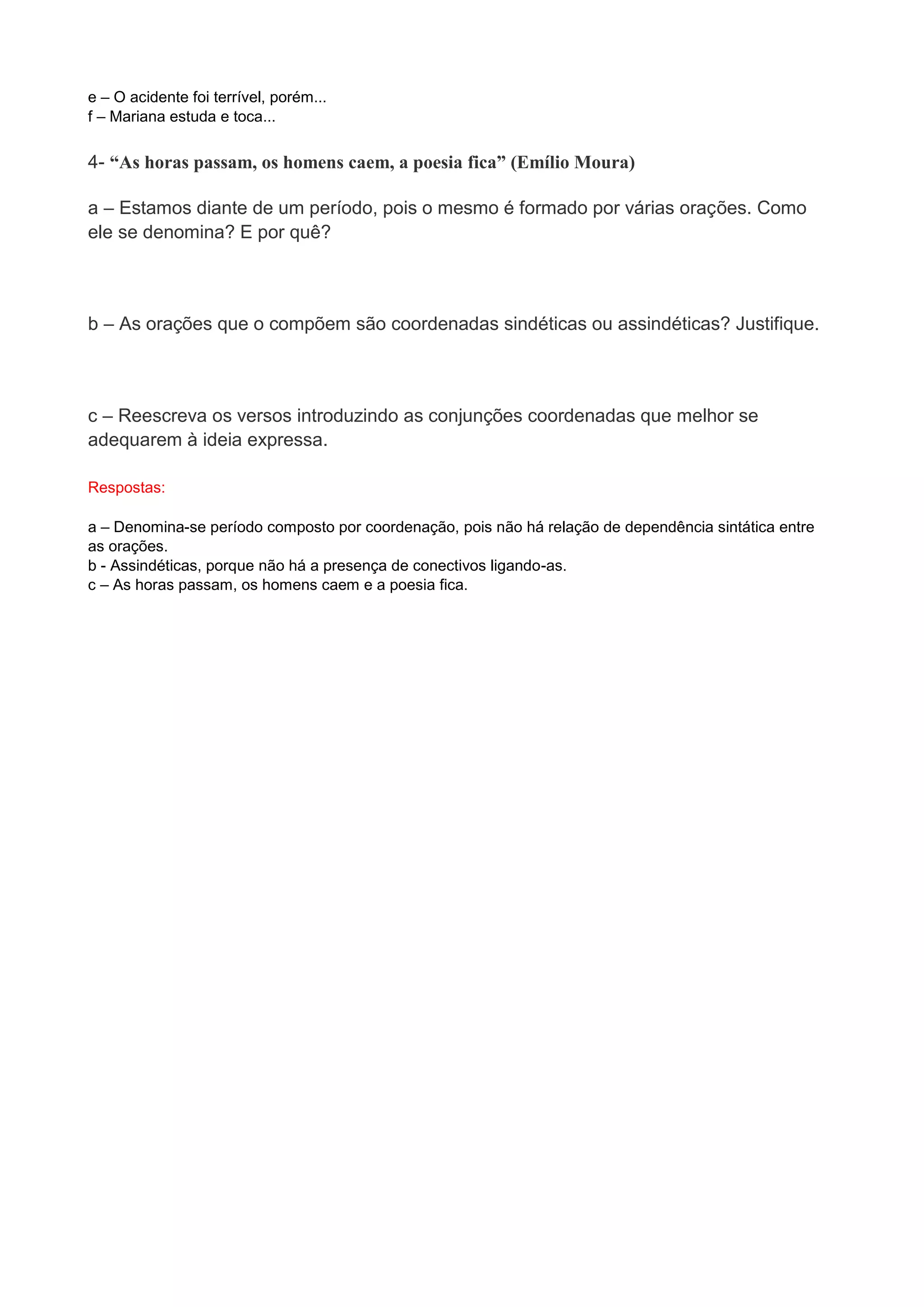 e – O acidente foi terrível, porém... f – Mariana estuda e toca... 4- “As horas passam, os homens caem, a poesia fica” (Emílio Moura) a – Estamos diante de um período, pois o mesmo é formado por várias orações. Como ele se denomina? E por quê? b – As orações que o compõem são coordenadas sindéticas ou assindéticas? Justifique. c – Reescreva os versos introduzindo as conjunções coordenadas que melhor se adequarem à ideia expressa. Respostas: 
a – Denomina-se período composto por coordenação, pois não há relação de dependência sintática entre as orações. b - Assindéticas, porque não há a presença de conectivos ligando-as. c – As horas passam, os homens caem e a poesia fica. 
