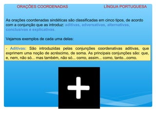 As orações coordenadas sindéticas são classificadas em cinco tipos, de acordo
com a conjunção que as introduz: aditivas, adversativas, alternativas,
conclusivas e explicativas.
Vejamos exemplos de cada uma delas:
- Aditivas: São introduzidas pelas conjunções coordenativas aditivas, que
exprimem uma noção de acréscimo, de soma. As principais conjunções são: que,
e, nem, não só... mas também, não só... como, assim... como, tanto...como.
ORAÇÕES COORDENADAS LÍNGUA PORTUGUESA
 