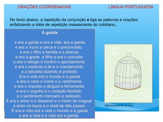 No texto abaixo, a repetição da conjunção e liga as palavras e orações,
enfatizando a idéia de repetição massacrante do cotidiano.
A gaiola
e era a gaiola e era a vida era a gaiola
e era o muro a cerca e o preconceito
e era o filho a família e a aliança
e era a grade a filha e era o conceito
e era o relógio o horário o apontamento
e era o estatuto a lei e o mandamento
e a tabuleta dizendo é proibido.
Era a vida era o mundo e a gaiola
e era a casa o nome e a vestimenta
e era o imposto o aluguel a ferramenta
e era o orgulho e o coração fechado
e o sentimento trancado a cadeado.
E era o amor e o desamor e o medo de magoar
e eram os laços e o sinal de não passar.
E era a vida era a vida o mundo e a gaiola
e era a vida e a vida era a gaiola.
(Maria do Carmo B.C. de Melo)
ORAÇÕES COORDENADAS LÍNGUA PORTUGUESA
 