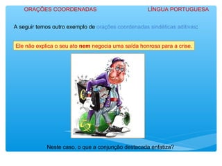 A seguir temos outro exemplo de orações coordenadas sindéticas aditivas:
Ele não explica o seu ato nem negocia uma saída honrosa para a crise.
Neste caso, o que a conjunção destacada enfatiza?
ORAÇÕES COORDENADAS LÍNGUA PORTUGUESA
 