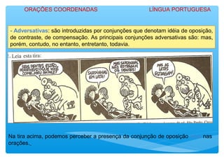 - Adversativas: são introduzidas por conjunções que denotam idéia de oposição,
de contraste, de compensação. As principais conjunções adversativas são: mas,
porém, contudo, no entanto, entretanto, todavia.
Na tira acima, podemos perceber a presença da conjunção de oposição mas nas
orações.
ORAÇÕES COORDENADAS LÍNGUA PORTUGUESA
 