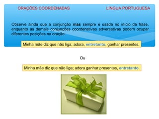 Minha mãe diz que não liga; adora, entretanto, ganhar presentes.
Minha mãe diz que não liga; adora ganhar presentes, entretanto.
Observe ainda que a conjunção mas sempre é usada no início da frase,
enquanto as demais conjunções coordenativas adversativas podem ocupar
diferentes posições na oração:
Ou
ORAÇÕES COORDENADAS LÍNGUA PORTUGUESA
 