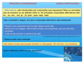- Alternativas: são introduzidas por conjunções que expressam fatos ou conceitos
que se excluem ou se alteram entre si. As principais conjunções alternativas são:
ou... ou, ora... ora, já... já, quer...quer, seja...seja.
Veja o exemplo a seguir, em que a conjunção alternativa está destacada:
Passei a me comportar mal na sala: falava muito alto,
mexia com os colegas, interrompia a lição com piadinhas, até que ele dizia,
vermelho:
-Cale-se ou expulso a senhora da sala.
Fonte: LISPECTOR, Clarice. A Legião estrangeira. São Paulo, Ática. 1977. p.11.
Observe este outro exemplo:
Inês estava muito preocupada durante a madrugada. Ora dormia, ora acordava...
Qual a diferença entre os dois exemplos?
ORAÇÕES COORDENADAS LÍNGUA PORTUGUESA
 