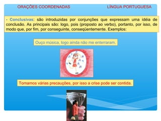 - Conclusivas: são introduzidas por conjunções que expressam uma idéia de
conclusão. As principais são: logo, pois (proposto ao verbo), portanto, por isso, de
modo que, por fim, por conseguinte, conseqüentemente. Exemplos:
Ouço música, logo ainda não me enterraram.
Tomamos várias precauções, por isso a crise pode ser contida.
ORAÇÕES COORDENADAS LÍNGUA PORTUGUESA
 