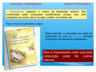 - Explicativas: explicam o motivo da declaração anterior. São
introduzidas pelas conjunções coordenativas: porque, que, pois
(anteposto ao verbo), isto é, ou seja, a saber, na verdade, etc.
Veja o anúncio publicitário a seguir.
Neste exemplo, a conjunção que pode ser
substituída por pois ou porque (também
conjunções coordenativas explicativas).
Mas é interessante notar que esta
conjunção pode ter outros
valores...
ORAÇÕES COORDENADAS LÍNGUA PORTUGUESA
 