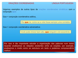 Vejamos exemplos de outros tipos de orações coordenadas sindéticas com a
conjunção que:
Que = conjunção coordenativa aditiva
Ria que ria, como se a vida fosse sempre uma comédia.
Que = conjunção coordenativa adversativa:
Você pode chorar bem alto, que ninguém virá socorrê-lo.
Por isso é tão importante estudar a organização das palavras num texto!
Quando analisamos as relações existentes entre as orações, por exemplo,
analisamos o modo como se estrutura um texto e podemos compreendê-lo
melhor!
ORAÇÕES COORDENADAS LÍNGUA PORTUGUESA
 