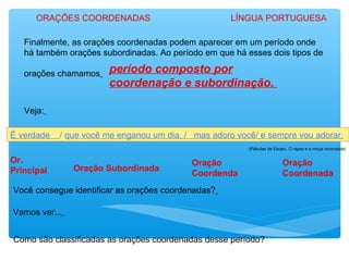 Finalmente, as orações coordenadas podem aparecer em um período onde
há também orações subordinadas. Ao período em que há esses dois tipos de
orações chamamos período composto por
coordenação e subordinação.
Veja:
É verdade / que você me enganou um dia, / mas adoro você/ e sempre vou adorar.
(Fábulas de Esopo, O rapaz e a moça inconstate)
Você consegue identificar as orações coordenadas?
Vamos ver...
Or.
Principal Oração Subordinada
Oração
Coordenda
Oração
Coordenada
Como são classificadas as orações coordenadas desse período?
ORAÇÕES COORDENADAS LÍNGUA PORTUGUESA
 