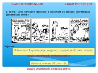 E agora? Você consegue identificar e classificar as orações coordenadas
presentes na tirinha?
ORAÇÕES COORDENADAS LÍNGUA PORTUGUESA
Vejamos...
Ontem eu coloquei o pé prum garoto tropeçar, e ele caiu na lama.
Venha aqui e me dê uma mão
oração coordenada sindética aditiva
oração coordenada sindética aditiva
 