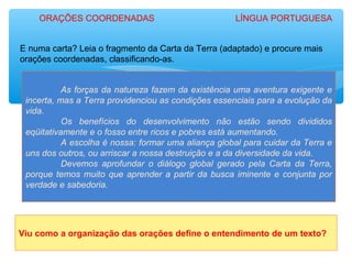 E numa carta? Leia o fragmento da Carta da Terra (adaptado) e procure mais
orações coordenadas, classificando-as.
As forças da natureza fazem da existência uma aventura exigente e
incerta, mas a Terra providenciou as condições essenciais para a evolução da
vida.
Os benefícios do desenvolvimento não estão sendo divididos
eqüitativamente e o fosso entre ricos e pobres está aumentando.
A escolha é nossa: formar uma aliança global para cuidar da Terra e
uns dos outros, ou arriscar a nossa destruição e a da diversidade da vida.
Devemos aprofundar o diálogo global gerado pela Carta da Terra,
porque temos muito que aprender a partir da busca iminente e conjunta por
verdade e sabedoria.
Viu como a organização das orações define o entendimento de um texto?
ORAÇÕES COORDENADAS LÍNGUA PORTUGUESA
 