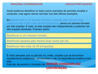 Ainda podemos identificar no texto outros exemplos de períodos simples e
composto, mas agora vamos nos fixar nos dois últimos exemplos.
Em Beethoven é um sharpei mimado, passeia pelo menos duas
vezes por dia e tem mais de 40 brinquedos, temos um período formado
por três orações. E mais: as três orações são independentes e poderiam ser
três orações absolutas. Ficariam assim:
Beethoven é um sharpei mimado.
É nítido perceber que no período há, então, orações que se encontram
simplesmente justapostas, coordenadas e não há dependência sintática entre
elas.
Este tipo de período é chamado de período composto por
coordenação.
Beethoven passeia pelo menos duas vezes por dia.
Beethoven tem mais de 40 brinquedos.
ORAÇÕES COORDENADAS LÍNGUA PORTUGUESA
 