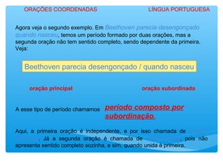 Agora veja o segundo exemplo. Em Beethoven parecia desengonçado
quando nasceu, temos um período formado por duas orações, mas a
segunda oração não tem sentido completo, sendo dependente da primeira.
Veja:
oração subordinada
A esse tipo de período chamamos
Aqui, a primeira oração é independente, e por isso chamada de oração
principal. Já a segunda oração é chamada de subordinada, pois não
apresenta sentido completo sozinha, e sim, quando unida à primeira.
Beethoven parecia desengonçado / quando nasceu
oração principal
período composto por
subordinação.
ORAÇÕES COORDENADAS LÍNGUA PORTUGUESA
 