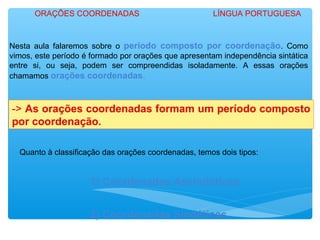 Nesta aula falaremos sobre o período composto por coordenação. Como
vimos, este período é formado por orações que apresentam independência sintática
entre si, ou seja, podem ser compreendidas isoladamente. A essas orações
chamamos orações coordenadas.
-> As orações coordenadas formam um período composto
por coordenação.
Quanto à classificação das orações coordenadas, temos dois tipos:
1) Coordenadas Assindéticas
2) Coordenadas Sindéticas.
ORAÇÕES COORDENADAS LÍNGUA PORTUGUESA
 
