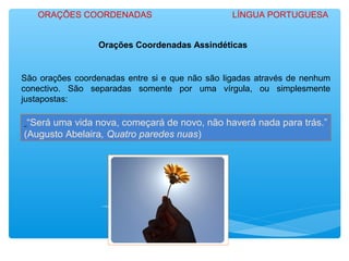 Orações Coordenadas Assindéticas
São orações coordenadas entre si e que não são ligadas através de nenhum
conectivo. São separadas somente por uma vírgula, ou simplesmente
justapostas:
“Será uma vida nova, começará de novo, não haverá nada para trás.”
(Augusto Abelaira, Quatro paredes nuas)
ORAÇÕES COORDENADAS LÍNGUA PORTUGUESA
 
