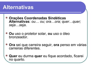 Alternativas
  Orações Coordenadas Sindéticas
  Alternativas: ou… ou; ora…ora; quer…quer;
  seja…seja.

  Ouuso o protetor solar, ou uso o óleo
  bronzeador.

  Orasei que carreira seguir, ora penso em várias
  carreiras diferentes.

  Quereu durma quer eu fique acordado, ficarei
  no quarto.
 
