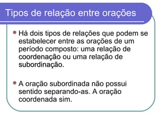 Tipos de relação entre orações
  Há dois tipos de relações que podem se
   estabelecer entre as orações de um
   período composto: uma relação de
   coordenação ou uma relação de
   subordinação.

 A  oração subordinada não possui
   sentido separando-as. A oração
   coordenada sim.
 