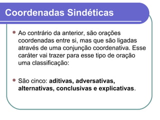 Coordenadas Sindéticas
  Ao contrário da anterior, são orações
  coordenadas entre si, mas que são ligadas
  através de uma conjunção coordenativa. Esse
  caráter vai trazer para esse tipo de oração
  uma classificação:

  São cinco: aditivas, adversativas,
  alternativas, conclusivas e explicativas.
 