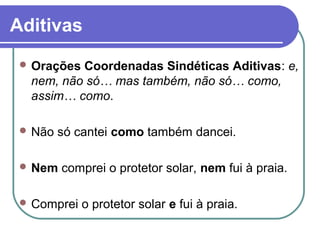 Aditivas
  OraçõesCoordenadas Sindéticas Aditivas: e,
  nem, não só… mas também, não só… como,
  assim… como.

  Não   só cantei como também dancei.

  Nem   comprei o protetor solar, nem fui à praia.

  Comprei   o protetor solar e fui à praia.
 