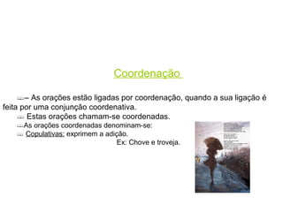 Coordenação  –  As orações estão ligadas por coordenação, quando a sua ligação é feita por uma conjunção coordenativa. Estas orações chamam-se coordenadas. As orações coordenadas denominam-se: Copulativas:  exprimem a adição. Ex: Chove e troveja. Adversativas:  indicam uma conclusão  tirada da que se disse antes. Ex: A avestruz tem asas, mas não voa. 