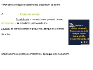 Por isso as orações subordinadas classificam-se como: Conjuncionais: Condicionais  –  se  estudares, passará de ano. Causais:  as estrelas parecem pequenas,  porque  estão muito  distantes. Finais : amenos os nossos semelhantes,  para que  eles nos amem. Condicionais  –  se estudares, passará de ano. 