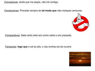 Concessivas : ainda que me peças, não irei contigo. Consecutivas : Procedei sempre de  tal modo que  não mereçais censuras. Comparativas : Sabe tanto este ano como sabia o ano passado. Temporais :  logo que  o sol se pôs, o céu encheu-se de nuvens 