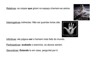 Relativas : os corpos  que  giram no espaço chamam-se astros. Interrogativas  indirectas: Não sei quantas horas são. Infinitivas : ele julgava  ser  o homem mais feliz do mundo. Participativas : acabado  o exercício, os alunos saíram. Gerundivas :  Estando  tu em casa, perguntei por ti. 