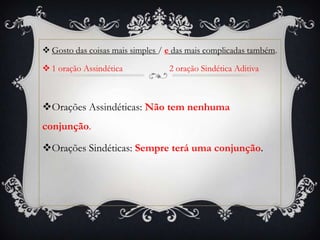  Gosto das coisas mais simples / e das mais complicadas também.
1 oração Assindética 2 oração Sindética Aditiva
Orações Assindéticas: Não tem nenhuma
conjunção.
Orações Sindéticas: Sempre terá uma conjunção.