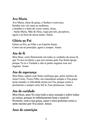 2
Ave Maria
Ave Maria, cheia de graça, o Senhor é convosco,
bendita sois vós entre as mulheres,
e bendito é o fruto do vosso ventre, Jesus.
- Santa Maria, Mãe de Deus, rogai por nós, pecadores,
agora e na hora de nossa morte. Amen.
Glória ao Pai
Glória ao Pai, ao Filho e ao Espírito Santo.
Como era no princípio, agora e sempre. Amen.
Ato de fé
Meu Deus, creio firmemente em todas as verdades da nossa fé,
que Tu nos revelaste e que nos ensinas pela Tua Santa Igreja,
porque Tu és a Verdade e não te podes enganar nem nos
enganar. Amen
Ato de esperança
Meu Deus, espero com firme confiança que, pelos méritos de
Jesus Cristo, Vosso Filho, me concederás sempre a Tua graça
neste mundo e a felicidade eterna no Céu, porque assim o
prometeste e sempre serás fiel às Tuas promessas. Amen
Ato de caridade
Meu Deus, amo-Te com todo o meu coração e sobre todas
as coisas, porque és infinitamente bom e amável.
Prometo, com a tua graça, amar o meu próximo como a
mim mesmo por Teu amor. Amen
Atos de contrição
 