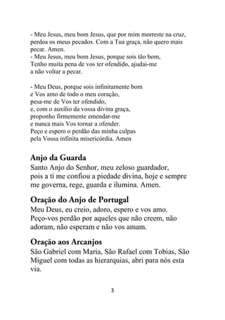 3
- Meu Jesus, meu bom Jesus, que por mim morreste na cruz,
perdoa os meus pecados. Com a Tua graça, não quero mais
pecar. Amen.
- Meu Jesus, meu bom Jesus, porque sois tão bom,
Tenho muita pena de vos ter ofendido, ajudai-me
a não voltar a pecar.
- Meu Deus, porque sois infinitamente bom
e Vos amo de todo o meu coração,
pesa-me de Vos ter ofendido,
e, com o auxílio da vossa divina graça,
proponho firmemente emendar-me
e nunca mais Vos tornar a ofender.
Peço e espero o perdão das minha culpas
pela Vossa infinita misericórdia. Amen
Anjo da Guarda
Santo Anjo do Senhor, meu zeloso guardador,
pois a ti me confiou a piedade divina, hoje e sempre
me governa, rege, guarda e ilumina. Amen.
Oração do Anjo de Portugal
Meu Deus, eu creio, adoro, espero e vos amo.
Peço-vos perdão por aqueles que não creem, não
adoram, não esperam e não vos amam.
Oração aos Arcanjos
São Gabriel com Maria, São Rafael com Tobias, São
Miguel com todas as hierarquias, abri para nós esta
via.
 
