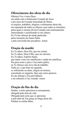 4
Oferecimento das obras do dia
Ofereço-Vos, ó meu Deus,
em união com o Santíssimo Coração de Jesus
e por meio do Coração Imaculado de Maria,
as orações, trabalhos, alegrias e sofrimentos deste dia,
em reparação de todas as ofensas e por todas as intenções,
pelas quais o mesmo divino Coração está continuamente
intercedendo e sacrificando-se nos altares.
Eu Vo-las ofereço de modo particular
pelas intenções do Santo Padre
e pela conversão dos pecadores. Amen
Oração da manhã
Eu Te adoro, Deus Pai, que me criaste.
Eu Te adoro, Deus Filho, que me salvaste.
Eu Te adoro, Espírito Santo,
que tantas vezes me santificaste e ainda me santificas.
Por puro amor e para a Tua maior glória,
eu Te ofereço este novo dia de trabalho.
Nada sei, o que hoje me aguarda,
se sofrimento ou amor, alegria ou tristeza,
consolação ou angústia. Que seja como quiseres.
Eu me entrego à Tua providência
e me submeto à Tua vontade. Amen.
Oração do fim do dia
Senhor, a noite aproxima-se serenamente,
obrigado pelo dom da vida.
Obrigado pela noite que se aproxima
e pelo dom da Tua graça ao longo deste dia.
Perdoai as minha faltas,
 