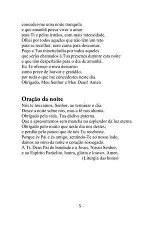 5
concedei-me uma noite tranquila
e que amanhã possa viver o amor
para Ti e pelos irmãos, com mais intensidade.
Olhai por todos aqueles que não têm um teto
para se recolher, nem cama para descansar.
Peço a Tua misericórdia por todos aqueles
que serão chamados à Tua presença durante esta noite
e que não despertarão para o dia de amanhã.
Eu Te ofereço o meu descanso
como prece de louvor e gratidão,
por tudo o que me concedestes neste dia.
Obrigado, Meu Senhor e Meu Deus! Amen
Oração da noite
Nós te louvamos, Senhor, ao terminar o dia.
Desce a noite sobre nós, mas a fé nos alumia.
Obrigado pela vida, Tua dádiva paterna.
Que a apresentemos sem mancha no esplendor da luz eterna.
Obrigado pelo muito que neste dia nos destes;
e perdão pelo pouco que de nós Tu recebeste.
Porque és Pai e és amigo, sentindo-Te ao nosso lado,
damos ao sono da noite o coração sossegado.
A Ti, Deus Pai de bondade e a Jesus, Nosso Senhor,
e ao Espírito Paráclito, honra, glória e louvor. Amen.
(Liturgia das horas)
 