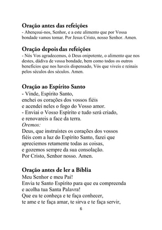 6
Oração antes das refeições
- Abençoai-nos, Senhor, e a este alimento que por Vossa
bondade vamos tomar. Por Jesus Cristo, nosso Senhor. Amen.
Oração depoisdas refeições
- Nós Vos agradecemos, ó Deus onipotente, o alimento que nos
destes, dádiva de vossa bondade, bem como todos os outros
benefícios que nos haveis dispensado, Vós que viveis e reinais
pelos séculos dos séculos. Amen.
Oração ao Espírito Santo
- Vinde, Espírito Santo,
enchei os corações dos vossos fiéis
e acendei neles o fogo do Vosso amor.
- Enviai o Vosso Espírito e tudo será criado,
e renovareis a face da terra.
Oremos:
Deus, que instruístes os corações dos vossos
fiéis com a luz do Espírito Santo, fazei que
apreciemos retamente todas as coisas,
e gozemos sempre da sua consolação.
Por Cristo, Senhor nosso. Amen.
Oração antes de ler a Bíblia
Meu Senhor e meu Pai!
Envia te Santo Espírito para que eu compreenda
e acolha tua Santa Palavra!
Que eu te conheça e te faça conhecer,
te ame e te faça amar, te sirva e te faça servir,
 