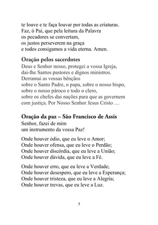 7
te louve e te faça louvar por todas as criaturas.
Faz, ó Pai, que pela leitura da Palavra
os pecadores se convertam,
os justos perseverem na graça
e todos consigamos a vida eterna. Amen.
Oração pelos sacerdotes
Deus e Senhor nosso, protegei a vossa Igreja,
dai-lhe Santos pastores e dignos ministros.
Derramai as vossas bênçãos
sobre o Santo Padre, o papa, sobre o nosso bispo,
sobre o nosso pároco e todo o clero,
sobre os chefes das nações para que as governem
com justiça. Por Nosso Senhor Jesus Cristo …
Oração da paz – São Francisco de Assis
Senhor, fazei de mim
um instrumento da vossa Paz!
Onde houver ódio, que eu leve o Amor;
Onde houver ofensa, que eu leve o Perdão;
Onde houver discórdia, que eu leve a União;
Onde houver dúvida, que eu leve a Fé.
Onde houver erro, que eu leve a Verdade;
Onde houver desespero, que eu leve a Esperança;
Onde houver tristeza, que eu leve a Alegria;
Onde houver trevas, que eu leve a Luz.
 