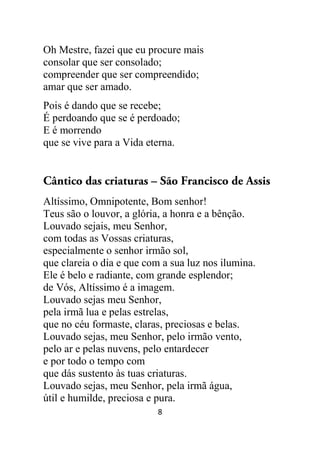 8
Oh Mestre, fazei que eu procure mais
consolar que ser consolado;
compreender que ser compreendido;
amar que ser amado.
Pois é dando que se recebe;
É perdoando que se é perdoado;
E é morrendo
que se vive para a Vida eterna.
Cântico das criaturas – São Francisco de Assis
Altíssimo, Omnipotente, Bom senhor!
Teus são o louvor, a glória, a honra e a bênção.
Louvado sejais, meu Senhor,
com todas as Vossas criaturas,
especialmente o senhor irmão sol,
que clareia o dia e que com a sua luz nos ilumina.
Ele é belo e radiante, com grande esplendor;
de Vós, Altíssimo é a imagem.
Louvado sejas meu Senhor,
pela irmã lua e pelas estrelas,
que no céu formaste, claras, preciosas e belas.
Louvado sejas, meu Senhor, pelo irmão vento,
pelo ar e pelas nuvens, pelo entardecer
e por todo o tempo com
que dás sustento às tuas criaturas.
Louvado sejas, meu Senhor, pela irmã água,
útil e humilde, preciosa e pura.
 