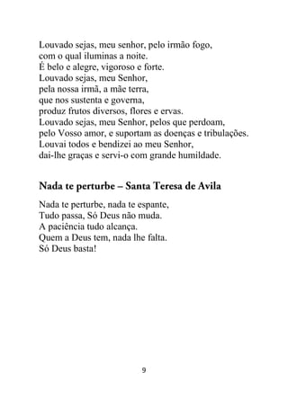 9
Louvado sejas, meu senhor, pelo irmão fogo,
com o qual iluminas a noite.
É belo e alegre, vigoroso e forte.
Louvado sejas, meu Senhor,
pela nossa irmã, a mãe terra,
que nos sustenta e governa,
produz frutos diversos, flores e ervas.
Louvado sejas, meu Senhor, pelos que perdoam,
pelo Vosso amor, e suportam as doenças e tribulações.
Louvai todos e bendizei ao meu Senhor,
dai-lhe graças e servi-o com grande humildade.
Nada te perturbe – Santa Teresa de Avila
Nada te perturbe, nada te espante,
Tudo passa, Só Deus não muda.
A paciência tudo alcança.
Quem a Deus tem, nada lhe falta.
Só Deus basta!
 