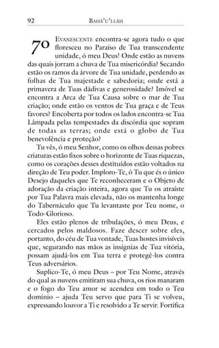 92

!"

BAHÁ’U’LLÁH

EVANESCENTE encontra-se agora tudo o que
floresceu no Paraíso de Tua transcendente
unidade, ó meu Deus! Onde estão as nuvens
das quais jorram a chuva de Tua misericórdia? Secando
estão os ramos da árvore de Tua unidade, perdendo as
folhas de Tua majestade e sabedoria; onde está a
primavera de Tuas dádivas e generosidade? Imóvel se
encontra a Arca de Tua Causa sobre o mar de Tua
criação; onde estão os ventos de Tua graça e de Teus
favores? Encoberta por todos os lados encontra-se Tua
Lâmpada pelas tempestades da discórdia que sopram
de todas as terras; onde está o globo de Tua
benevolência e proteção?
Tu vês, ó meu Senhor, como os olhos dessas pobres
criaturas estão fixos sobre o horizonte de Tuas riquezas,
como os corações desses destituídos estão voltados na
direção de Teu poder. Imploro-Te, ó Tu que és o único
Desejo daqueles que Te reconheceram e o Objeto de
adoração da criação inteira, agora que Tu os atraíste
por Tua Palavra mais elevada, não os mantenha longe
do Tabernáculo que Tu levantaste por Teu nome, o
Todo-Glorioso.
Eles estão plenos de tribulações, ó meu Deus, e
cercados pelos maldosos. Faze descer sobre eles,
portanto, do céu de Tua vontade, Tuas hostes invisíveis
que, segurando nas mãos as insígnias de Tua vitória,
possam ajudá-los em Tua terra e protegê-los contra
Teus adversários.
Suplico-Te, ó meu Deus – por Teu Nome, através
do qual as nuvens emitiram sua chuva, os rios manaram
e o fogo do Teu amor se acendeu em todo o Teu
domínio – ajuda Teu servo que para Ti se volveu,
expressando louvor a Ti e resolvido a Te servir. Fortifica

 