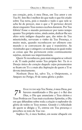 ORAÇÕES

E

MEDITAÇÕES

93

seu coração, pois, ó meu Deus, em Teu amor e em
Tua Fé. Isto lhe é melhor do que tudo o que foi criado
sobre Tua terra, pois o mundo e tudo o que nele se
acha há de perecer, mas o que a Ti pertence deverá
durar enquanto Teus nomes excelsos durarem. Por Tua
Glória! Fosse o mundo permanecer por tanto tempo
quanto Teu próprio reino, ainda assim, dedicar-lhe seu
afeto seria indigno daqueles que, das mãos da Tua
misericórdia, sorveram o vinho da Tua Presença, e
muito mais, quando reconhecem ser efêmero este
mundo e se convencem de que é transitório. As
vicissitudes que o atingem e as mudanças às quais todas
as coisas que lhe pertencem estão continuamente
sujeitas, atestam sua impermanência.
Quem Te reconheceu, para mais ninguém se volverá
e de Ti nada pedirá senão Teu próprio Ser. Tu és o
Desejo único do coração daquele cujos pensamentos
se fixam em Ti e a mais alta Aspiração de quem a Ti se
devota inteiramente.
Nenhum Deus há, salvo Tu, o Onipotente, o
Amparo no Perigo, O de suma glória e poder.

!"

ENALTECIDO seja Teu Nome, ó meu Deus, por
haveres manifestado o Dia que é o Rei dos
Dias, o Dia que anunciaste a Teus eleitos e
Teus Profetas em Tuas mais excelentes Epístolas, o Dia
em que difundiste sobre toda a criação o esplendor da
glória de todos os Teus nomes. Grande é a felicidade
de quem se dirigiu a Ti, entrou em Tua presença e
percebeu os tons da Tua voz.
Suplico-Te, ó meu Senhor, em nome dAquele em

 